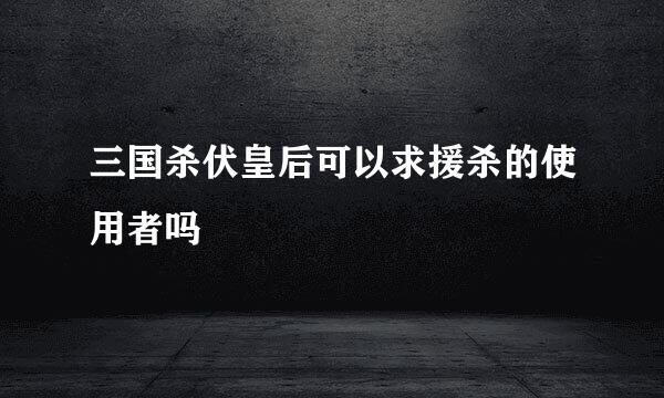 三国杀伏皇后可以求援杀的使用者吗