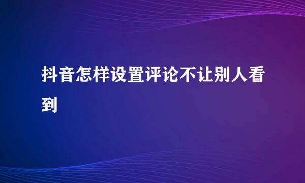 抖音怎样设置评论不让别人看到