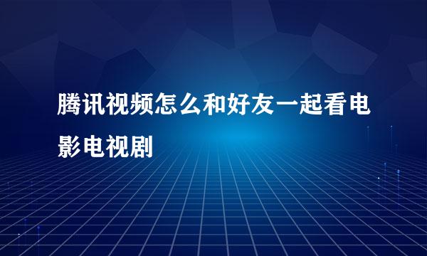 腾讯视频怎么和好友一起看电影电视剧