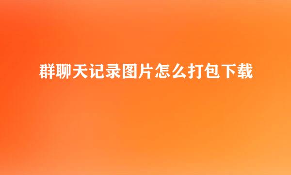 群聊天记录图片怎么打包下载