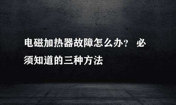 电磁加热器故障怎么办？ 必须知道的三种方法