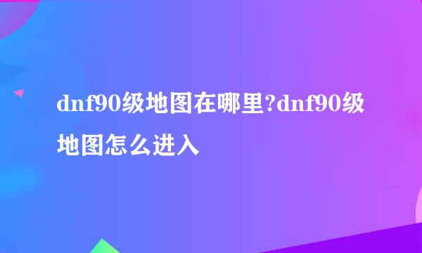 dnf90级地图在哪里?dnf90级地图怎么进入