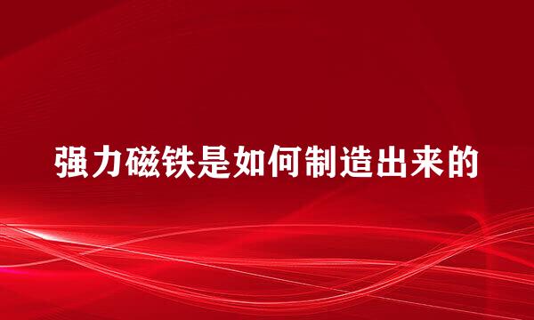 强力磁铁是如何制造出来的