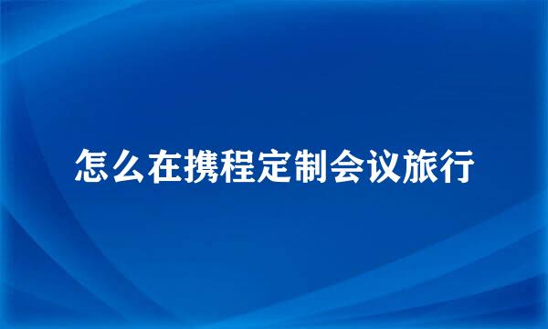 怎么在携程定制会议旅行