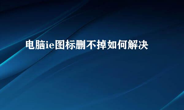 电脑ie图标删不掉如何解决