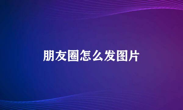朋友圈怎么发图片