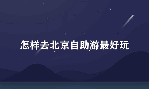 怎样去北京自助游最好玩