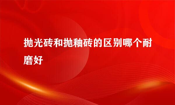 抛光砖和抛釉砖的区别哪个耐磨好