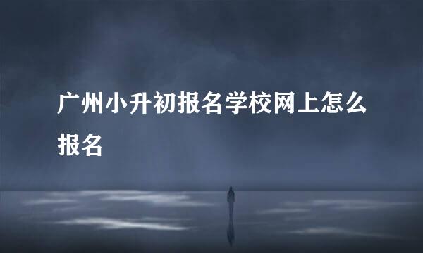 广州小升初报名学校网上怎么报名