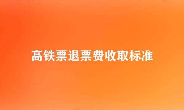 高铁票退票费收取标准