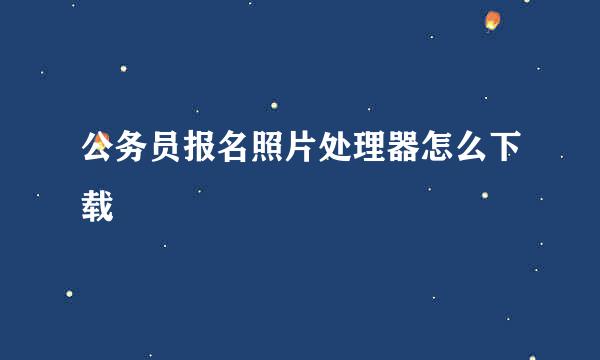公务员报名照片处理器怎么下载