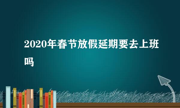 2020年春节放假延期要去上班吗