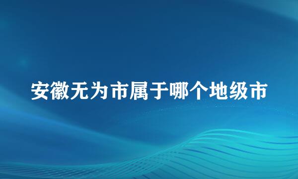 安徽无为市属于哪个地级市