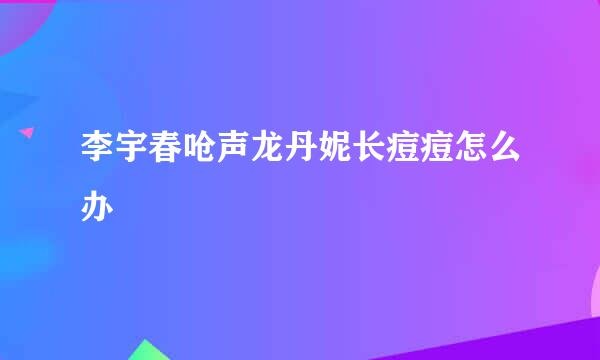李宇春呛声龙丹妮长痘痘怎么办
