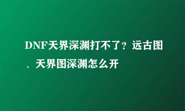 DNF天界深渊打不了？远古图、天界图深渊怎么开
