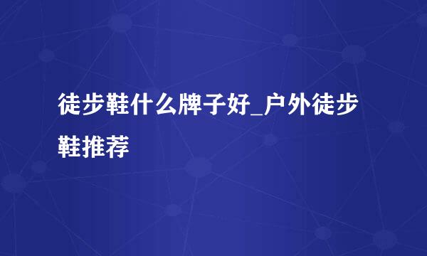 徒步鞋什么牌子好_户外徒步鞋推荐
