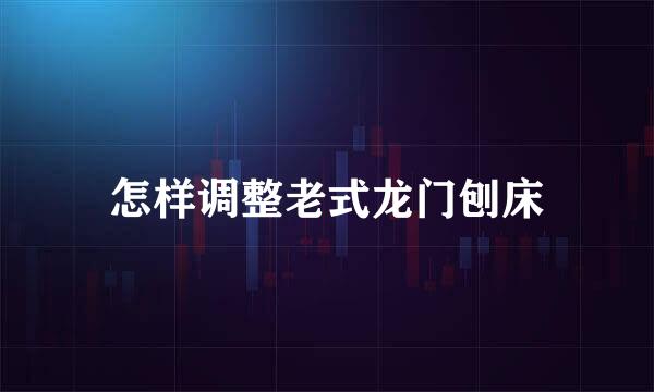 怎样调整老式龙门刨床
