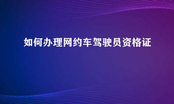 如何办理网约车驾驶员资格证