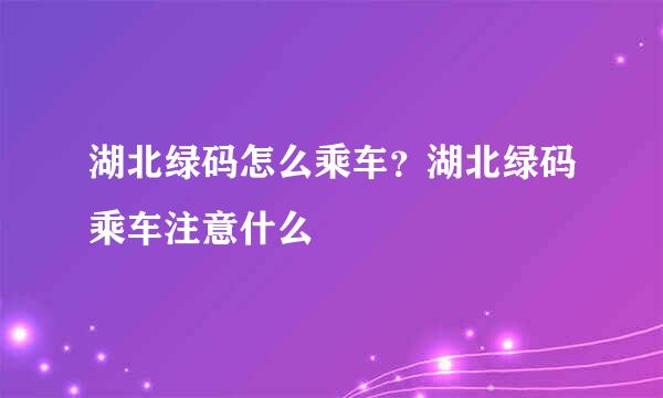 湖北绿码怎么乘车？湖北绿码乘车注意什么