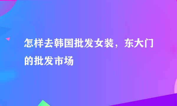 怎样去韩国批发女装，东大门的批发市场