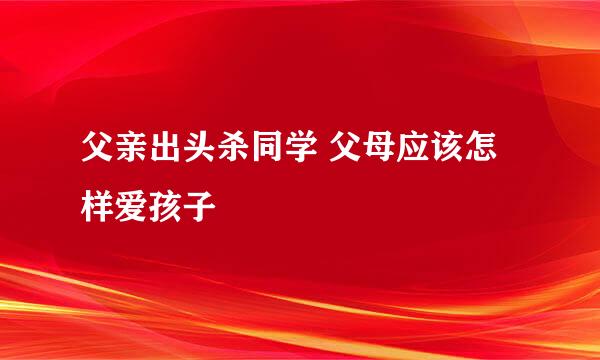 父亲出头杀同学 父母应该怎样爱孩子
