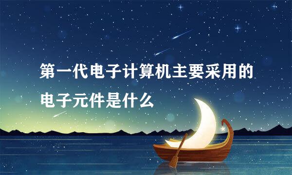 第一代电子计算机主要采用的电子元件是什么