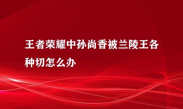 王者荣耀中孙尚香被兰陵王各种切怎么办