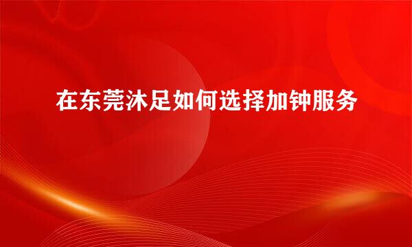 在东莞沐足如何选择加钟服务