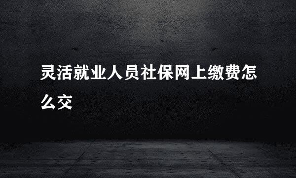 灵活就业人员社保网上缴费怎么交