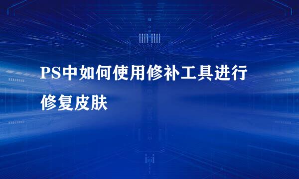 PS中如何使用修补工具进行修复皮肤