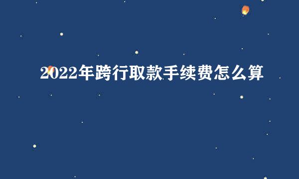 2022年跨行取款手续费怎么算