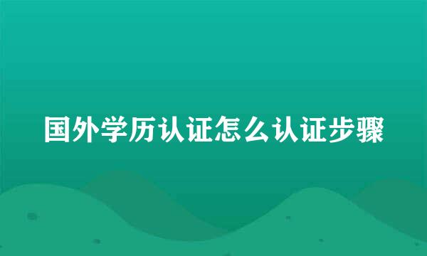 国外学历认证怎么认证步骤