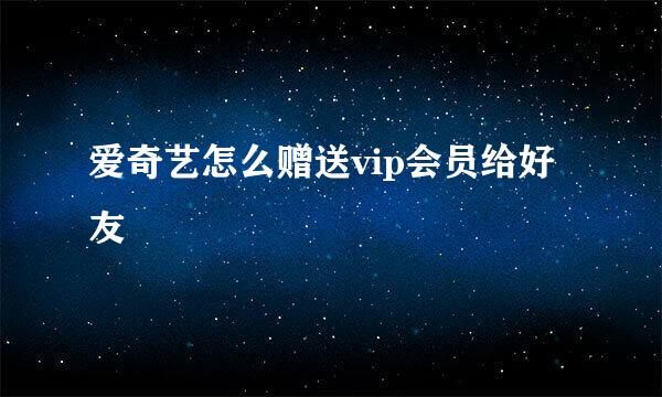 爱奇艺怎么赠送vip会员给好友