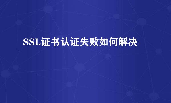 SSL证书认证失败如何解决