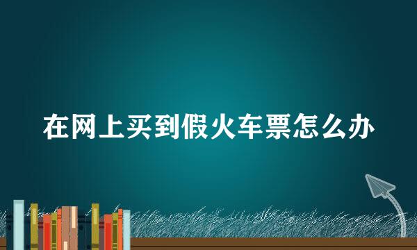 在网上买到假火车票怎么办