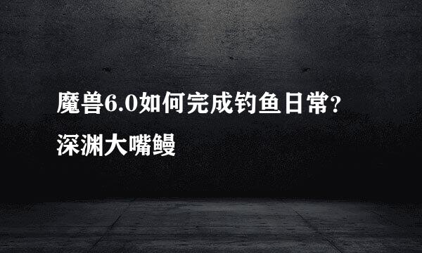 魔兽6.0如何完成钓鱼日常？深渊大嘴鳗