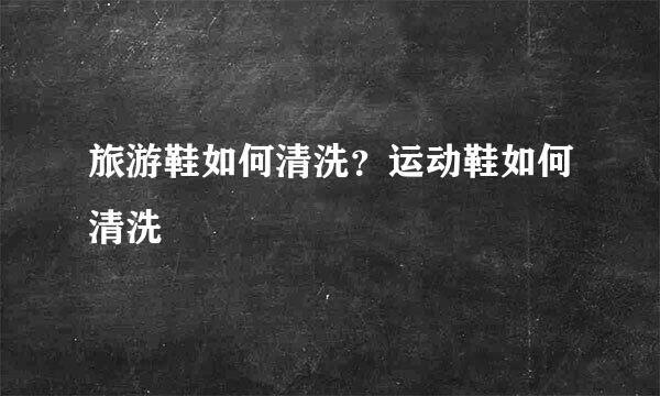 旅游鞋如何清洗？运动鞋如何清洗