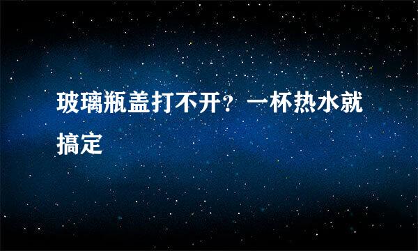 玻璃瓶盖打不开？一杯热水就搞定