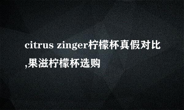 citrus zinger柠檬杯真假对比,果滋柠檬杯选购