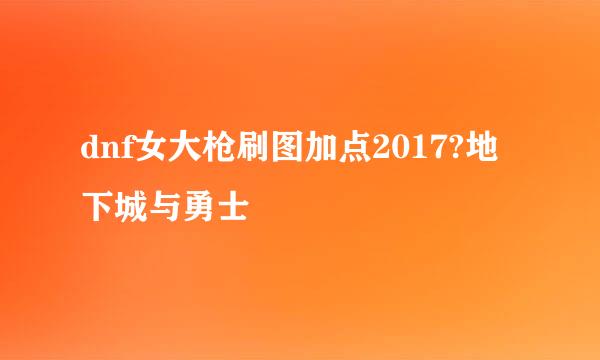 dnf女大枪刷图加点2017?地下城与勇士