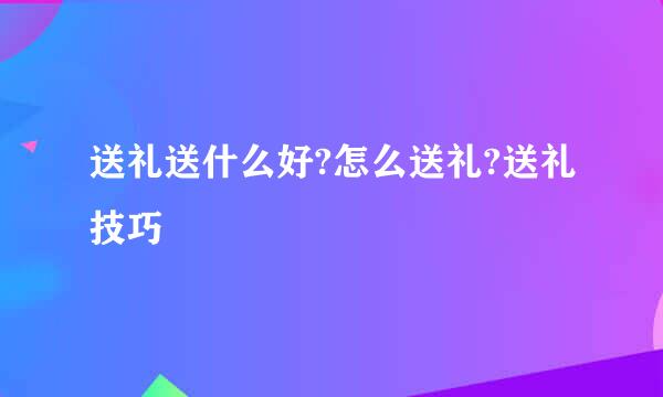 送礼送什么好?怎么送礼?送礼技巧