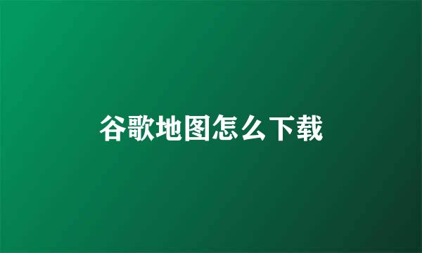 谷歌地图怎么下载