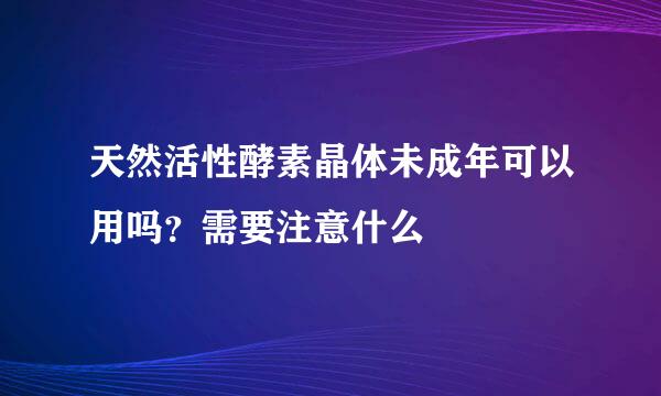 天然活性酵素晶体未成年可以用吗？需要注意什么