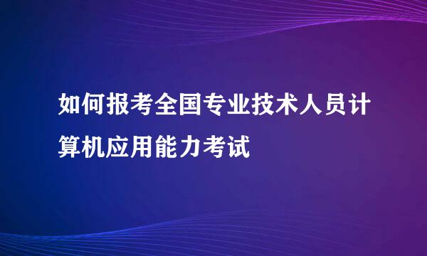 如何报考全国专业技术人员计算机应用能力考试
