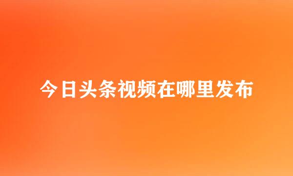 今日头条视频在哪里发布