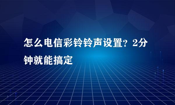 怎么电信彩铃铃声设置？2分钟就能搞定