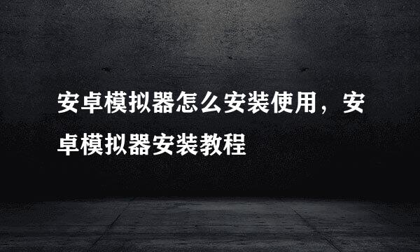 安卓模拟器怎么安装使用，安卓模拟器安装教程