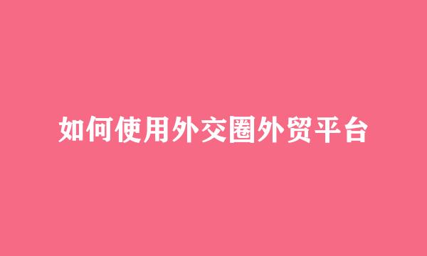 如何使用外交圈外贸平台