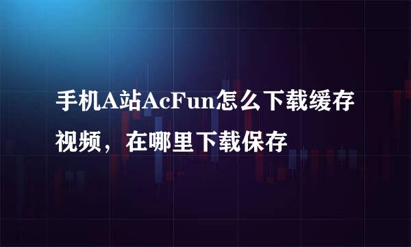手机A站AcFun怎么下载缓存视频，在哪里下载保存