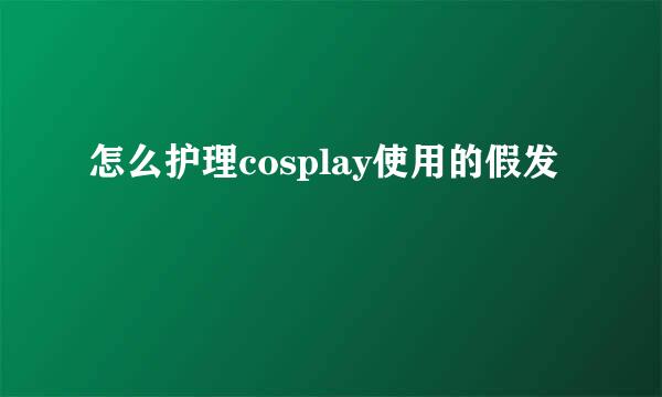 怎么护理cosplay使用的假发